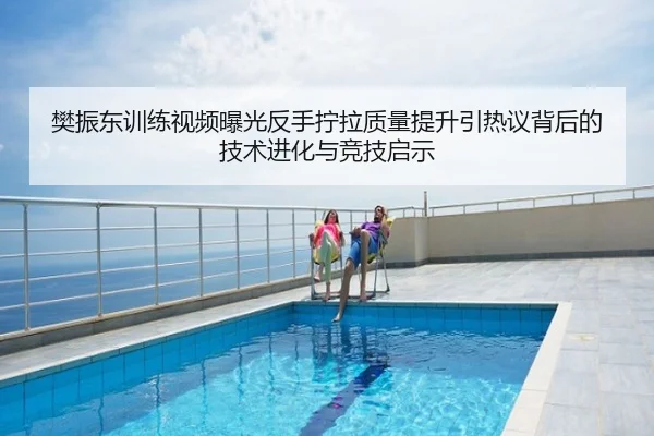 樊振东训练视频曝光反手拧拉质量提升引热议背后的技术进化与竞技启示